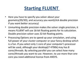 Starting FLUENT
• Here you have to specify you solver about your
geometry(2D/3D), and accuracy you want(click double precision
if you want better accuracy)
• Unmarking double precision makes the solver single precision, it
means FLUENT will use 16-bit floating points for its calculation.
Double precision solver uses 32-bit floating points.
• Processing Options are to speed up your simulation, and using
full power of your cluster computer or your fancy desktop which
is a fun. If you select only 1 core of your computer’s processor
will be used, although your desktop(i7 4790k) may has 8
cores/threads. By selecting parallel you can select how many
cores/threads you want to use. However, to use more than one
core you need additional license from ANSYS.
 