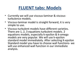 FLUENT tabs: Models
• Currently we will use viscous-laminar & viscous-
turbulence models.
• Viscous-laminar model is straight forward, it is very
simple to use.
• Viscous-turbulent models have different varieties.
There are 1, 2, 3 equations turbulent models. 2
equations models, especially k-epsilon & k-omega
models are very popular. We will use k-epsilon
standard model immediately. After selecting K-epsilon
Standard model you have to choose wall functions- we
will use enhanced wall function in our immediate
analysis.
 