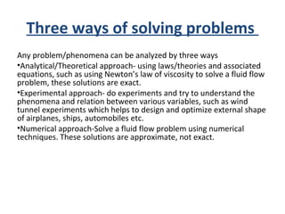 Three ways of solving problems
Any problem/phenomena can be analyzed by three ways
•Analytical/Theoretical approach- using laws/theories and associated
equations, such as using Newton’s law of viscosity to solve a fluid flow
problem, these solutions are exact.
•Experimental approach- do experiments and try to understand the
phenomena and relation between various variables, such as wind
tunnel experiments which helps to design and optimize external shape
of airplanes, ships, automobiles etc.
•Numerical approach-Solve a fluid flow problem using numerical
techniques. These solutions are approximate, not exact.
 