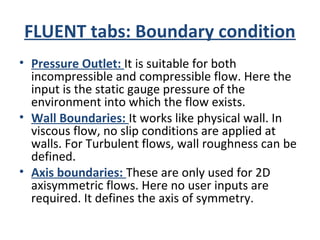 FLUENT tabs: Boundary condition
• Pressure Outlet: It is suitable for both
incompressible and compressible flow. Here the
input is the static gauge pressure of the
environment into which the flow exists.
• Wall Boundaries: It works like physical wall. In
viscous flow, no slip conditions are applied at
walls. For Turbulent flows, wall roughness can be
defined.
• Axis boundaries: These are only used for 2D
axisymmetric flows. Here no user inputs are
required. It defines the axis of symmetry.
 