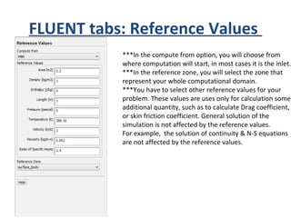FLUENT tabs: Reference Values
***In the compute from option, you will choose from
where computation will start, in most cases it is the inlet.
***In the reference zone, you will select the zone that
represent your whole computational domain.
***You have to select other reference values for your
problem. These values are uses only for calculation some
additional quantity, such as to calculate Drag coefficient,
or skin friction coefficient. General solution of the
simulation is not affected by the reference values.
For example, the solution of continuity & N-S equations
are not affected by the reference values.
 