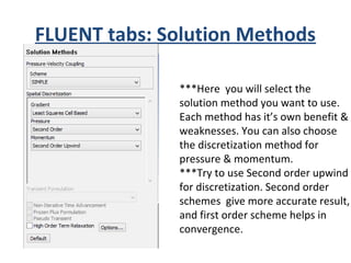 FLUENT tabs: Solution Methods
***Here you will select the
solution method you want to use.
Each method has it’s own benefit &
weaknesses. You can also choose
the discretization method for
pressure & momentum.
***Try to use Second order upwind
for discretization. Second order
schemes give more accurate result,
and first order scheme helps in
convergence.
 