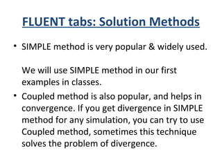 FLUENT tabs: Solution Methods
• SIMPLE method is very popular & widely used.
We will use SIMPLE method in our first
examples in classes.
• Coupled method is also popular, and helps in
convergence. If you get divergence in SIMPLE
method for any simulation, you can try to use
Coupled method, sometimes this technique
solves the problem of divergence.
 