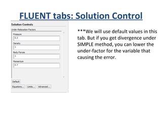 FLUENT tabs: Solution Control
***We will use default values in this
tab. But if you get divergence under
SIMPLE method, you can lower the
under-factor for the variable that
causing the error.
 