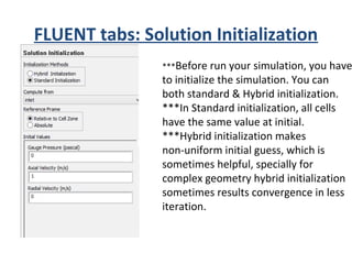 FLUENT tabs: Solution Initialization
***Before run your simulation, you have
to initialize the simulation. You can
both standard & Hybrid initialization.
***In Standard initialization, all cells
have the same value at initial.
***Hybrid initialization makes
non-uniform initial guess, which is
sometimes helpful, specially for
complex geometry hybrid initialization
sometimes results convergence in less
iteration.
 