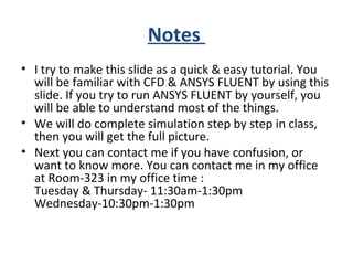 Notes
• I try to make this slide as a quick & easy tutorial. You
will be familiar with CFD & ANSYS FLUENT by using this
slide. If you try to run ANSYS FLUENT by yourself, you
will be able to understand most of the things.
• We will do complete simulation step by step in class,
then you will get the full picture.
• Next you can contact me if you have confusion, or
want to know more. You can contact me in my office
at Room-323 in my office time :
Tuesday & Thursday- 11:30am-1:30pm
Wednesday-10:30pm-1:30pm
 