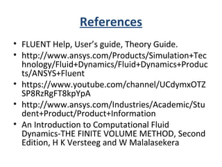 References
• FLUENT Help, User’s guide, Theory Guide.
• http://www.ansys.com/Products/Simulation+Tec
hnology/Fluid+Dynamics/Fluid+Dynamics+Produc
ts/ANSYS+Fluent
• https://www.youtube.com/channel/UCdymxOTZ
SP8RzRgFT8kpYpA
• http://www.ansys.com/Industries/Academic/Stu
dent+Product/Product+Information
• An Introduction to Computational Fluid
Dynamics-THE FINITE VOLUME METHOD, Second
Edition, H K Versteeg and W Malalasekera
 