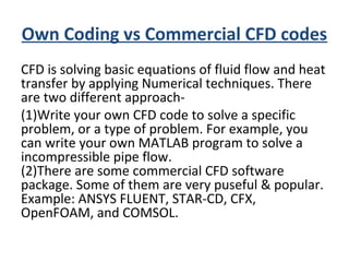 Own Coding vs Commercial CFD codes
CFD is solving basic equations of fluid flow and heat
transfer by applying Numerical techniques. There
are two different approach-
(1)Write your own CFD code to solve a specific
problem, or a type of problem. For example, you
can write your own MATLAB program to solve a
incompressible pipe flow.
(2)There are some commercial CFD software
package. Some of them are very puseful & popular.
Example: ANSYS FLUENT, STAR-CD, CFX,
OpenFOAM, and COMSOL.
 