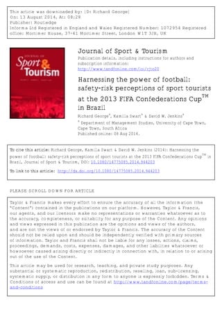 This article was downloaded by: [Dr Richard George]
On: 13 August 2014, At: 08:28
Publisher: Routledge
Informa Ltd Registered in England and Wales Registered Number: 1072954 Registered
office: Mortimer House, 37-41 Mortimer Street, London W1T 3JH, UK
Journal of Sport & Tourism
Publication details, including instructions for authors and
subscription information:
http://www.tandfonline.com/loi/rjto20
Harnessing the power of football:
safety-risk perceptions of sport tourists
at the 2013 FIFA Confederations Cup
TM
in Brazil
Richard George
a
, Kamilla Swart
a
& David W. Jenkins
a
a
Department of Management Studies, University of Cape Town,
Cape Town, South Africa
Published online: 08 Aug 2014.
To cite this article: Richard George, Kamilla Swart & David W. Jenkins (2014): Harnessing the
power of football: safety-risk perceptions of sport tourists at the 2013 FIFA Confederations Cup
TM
in
Brazil, Journal of Sport & Tourism, DOI: 10.1080/14775085.2014.944203
To link to this article: http://dx.doi.org/10.1080/14775085.2014.944203
PLEASE SCROLL DOWN FOR ARTICLE
Taylor & Francis makes every effort to ensure the accuracy of all the information (the
“Content”) contained in the publications on our platform. However, Taylor & Francis,
our agents, and our licensors make no representations or warranties whatsoever as to
the accuracy, completeness, or suitability for any purpose of the Content. Any opinions
and views expressed in this publication are the opinions and views of the authors,
and are not the views of or endorsed by Taylor & Francis. The accuracy of the Content
should not be relied upon and should be independently verified with primary sources
of information. Taylor and Francis shall not be liable for any losses, actions, claims,
proceedings, demands, costs, expenses, damages, and other liabilities whatsoever or
howsoever caused arising directly or indirectly in connection with, in relation to or arising
out of the use of the Content.
This article may be used for research, teaching, and private study purposes. Any
substantial or systematic reproduction, redistribution, reselling, loan, sub-licensing,
systematic supply, or distribution in any form to anyone is expressly forbidden. Terms &
Conditions of access and use can be found at http://www.tandfonline.com/page/terms-
and-conditions
 