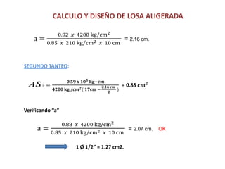 CALCULO Y DISEÑO DE LOSA ALIGERADA
a =
0.92 𝑥 4200 kg/cm2
0.85 𝑥 210 kg cm2 𝑥 10 cm
= 2.16 cm.
SEGUNDO TANTEO:
=
𝟎.𝟓𝟗 𝐱 𝟏𝟎 𝟓 𝐤𝐠−𝒄𝒎
𝟒𝟐𝟎𝟎 𝐤𝐠 /𝒄𝒎 𝟐( 𝟏𝟕𝐜𝐦 −
𝟐.𝟏𝟔 𝐜𝐦
𝟐
)
= 0.88 𝒄𝒎 𝟐
Verificando “a”
AS2
a =
0.88 𝑥 4200 kg/cm2
0.85 𝑥 210 kg cm2 𝑥 10 cm
= 2.07 cm. OK
1 Ø 1/2” = 1.27 cm2.
 
