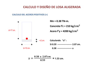 CALCULO Y DISEÑO DE LOSA ALIGERADA
CALCULO DEL ACEROS POSITIVOS (+)
Mn = 0.38 TN-m.
Concreto f’c = 210 kg/𝒄𝒎 𝟐
Acero f’y = 4200 kg/𝒄𝒎 𝟐d=17 cm.
r=2 cm.
b=10 cm.
Calculando “a” :
Si 0.59 -------------------- 2.07 cm.
0.38 -------------------- a
a =
𝟎.𝟑𝟖 𝐱 𝟐.𝟎𝟕𝒄𝒎.
𝟎.𝟓𝟗
= 1.33 cm.
 