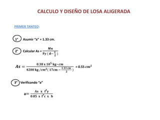 CALCULO Y DISEÑO DE LOSA ALIGERADA
PRIMER TANTEO:
1° Asumir “a” = 1.33 cm.
2° Calcular As =
𝑴𝒏
𝐅𝐲 ( 𝐝−
𝐚
𝟐
)
𝑨𝒔 =
𝟎.𝟑𝟖 𝐱 𝟏𝟎 𝟓 𝐤𝐠−𝒄𝒎
𝟒𝟐𝟎𝟎 𝐤𝐠 /𝒄𝒎 𝟐( 𝟏𝟕𝐜𝐦 −
𝟏.𝟑𝟑 𝐜𝐦
𝟐
)
= 0.55 𝒄𝒎 𝟐
3° Verificando “a”
a=
𝐀𝐬 𝐱 𝐟’ 𝐲
𝟎.𝟖𝟓 𝐱 𝐟’ 𝐜 𝐱 𝐛
 