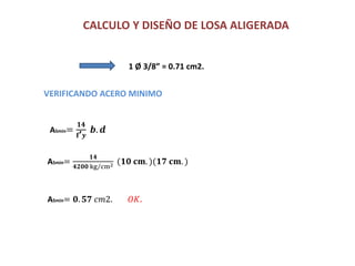 CALCULO Y DISEÑO DE LOSA ALIGERADA
ASmin=
𝟏𝟒
𝐟’ 𝒚
𝒃. 𝒅
1 Ø 3/8” = 0.71 cm2.
VERIFICANDO ACERO MINIMO
ASmin=
𝟏𝟒
𝟒𝟐𝟎𝟎 kg cm2 (𝟏𝟎 𝐜𝐦. )(𝟏𝟕 𝐜𝐦. )
ASmin= 𝟎. 𝟓𝟕 𝑐𝑚2. 𝑂𝐾.
 