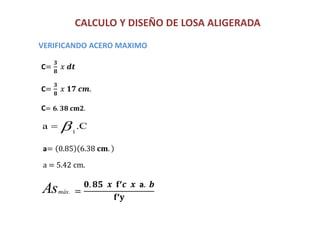CALCULO Y DISEÑO DE LOSA ALIGERADA
C= 𝟔. 𝟑𝟖 𝐜𝐦𝟐.
VERIFICANDO ACERO MAXIMO
a= 0.85 6.38 𝐜𝐦.
a = 5.42 cm.
C=
𝟑
𝟖
𝑥 𝒅𝒕
C=
𝟑
𝟖
𝑥 𝟏𝟕 𝒄𝒎.
.Ca
1

Asmáx. =
𝟎. 𝟖𝟓 𝒙 𝐟’𝒄 𝒙 a. 𝒃
𝐟’𝐲
 