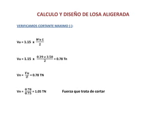 CALCULO Y DISEÑO DE LOSA ALIGERADA
VERIFICAMOS CORTANTE MAXIMO (-):
Vu = 1.15 x
𝑾𝒖 𝑳
𝟐
Vu = 1.15 x
𝟎.𝟑𝟗 𝒙 𝟑.𝟓𝟎
𝟐
= 0.78 Tn
Vn =
𝑽𝒖
Ø
= 0.78 TN
Vn =
𝟎.𝟕𝟖
𝟎.𝟕𝟓
= 1.05 TN Fuerza que trata de cortar
 