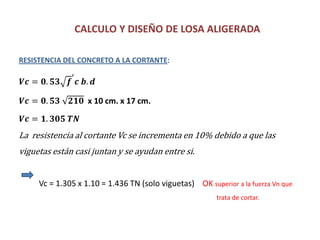 CALCULO Y DISEÑO DE LOSA ALIGERADA
RESISTENCIA DEL CONCRETO A LA CORTANTE:
𝑽𝒄 = 𝟎. 𝟓𝟑 𝒇
′
𝒄 𝒃. 𝒅
𝑽𝒄 = 𝟎. 𝟓𝟑 𝟐𝟏𝟎 x 10 cm. x 17 cm.
𝑽𝒄 = 𝟏. 𝟑𝟎𝟓 𝑻𝑵
La resistencia al cortante Vc se incrementa en 10% debido a que las
viguetas están casi juntan y se ayudan entre si.
Vc = 1.305 x 1.10 = 1.436 TN (solo viguetas) OK superior a la fuerza Vn que
trata de cortar.
 