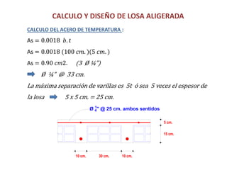 CALCULO Y DISEÑO DE LOSA ALIGERADA
CALCULO DEL ACERO DE TEMPERATURA :
As = 0.0018 𝑏. 𝑡
As = 0.0018 (100 𝑐𝑚. )(5 𝑐𝑚. )
As = 0.90 𝑐𝑚2. (3 Ø ¼”)
Ø ¼” @ 33 cm.
La máxima separación de varillas es 5t ó sea 5 veces el espesor de
la losa 5 x 5 cm. = 25 cm.
15 cm.
10 cm.
5 cm.
10 cm.30 cm.
Ø 1
4" @ 25 cm. ambos sentidos
 