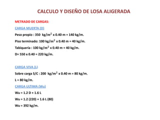 CALCULO Y DISEÑO DE LOSA ALIGERADA
METRADO DE CARGAS:
CARGA MUERTA (D)
Peso propio : 350 kg/𝒎 𝟐
x 0.40 m = 140 kg/m.
Piso terminado: 100 kg/𝒎 𝟐
x 0.40 m = 40 kg/m.
Tabiquería : 100 kg/𝒎 𝟐
x 0.40 m = 40 kg/m.
D= 550 x 0.40 = 220 kg/m.
CARGA VIVA (L)
Sobre carga S/C : 200 kg/𝒎 𝟐
x 0.40 m = 80 kg/m.
L = 80 kg/m.
CARGA ULTIMA (Wu)
Wu = 1.2 D + 1.6 L
Wu = 1.2 (220) + 1.6 L (80)
Wu = 392 kg/m.
 