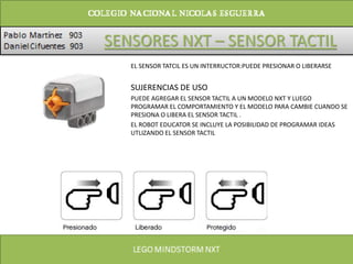 SENSORES NXT – SENSOR TACTIL
EL SENSOR TATCIL ES UN INTERRUCTOR:PUEDE PRESIONAR O LIBERARSE
SUJERENCIAS DE USO
PUEDE AGREGAR EL SENSOR TACTIL A UN MODELO NXT Y LUEGO
PROGRAMAR EL COMPORTAMIENTO Y EL MODELO PARA CAMBIE CUANDO SE
PRESIONA O LIBERA EL SENSOR TACTIL .
EL ROBOT EDUCATOR SE INCLUYE LA POSIBILIDAD DE PROGRAMAR IDEAS
UTLIZANDO EL SENSOR TACTIL
 