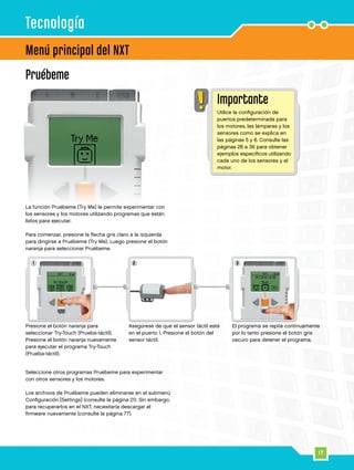 1 2 3
17
La función Pruébeme [Try Me] le permite experimentar con
los sensores y los motores utilizando programas que están
listos para ejecutar.
Para comenzar, presione la flecha gris claro a la izquierda
para dirigirse a Pruébeme (Try Me). Luego presione el botón
naranja para seleccionar Pruébeme.
Pruébeme
Menú principal del NXT
Seleccione otros programas Pruébeme para experimentar
con otros sensores y los motores.
	
Los archivos de Pruébeme pueden eliminarse en el submenú
Configuración [Settings] (consulte la página 21). Sin embargo,
para recuperarlos en el NXT, necesitaría descargar el
firmware nuevamente (consulte la página 77).
Tecnología
Importante
Utilice la configuración de
puertos predeterminada para
los motores, las lámparas y los
sensores como se explica en
las páginas 5 y 6. Consulte las
páginas 26 a 36 para obtener
ejemplos específicos utilizando
cada uno de los sensores y el
motor.
Presione el botón naranja para
seleccionar Try-Touch (Prueba-táctil).
Presione el botón naranja nuevamente
para ejecutar el programa Try-Touch
(Prueba-táctil).
Asegúrese de que el sensor táctil está
en el puerto 1. Presione el botón del
sensor táctil.
El programa se repite continuamente
por lo tanto presione el botón gris
oscuro para detener el programa.
 
