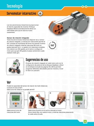 34
1 2 3 4
Servomotor interactivo
Tecnología
Los tres servomotores interactivos le proporcionan
al robot la capacidad de moverse. El bloque
Desplazar [Move] automáticamente alinea sus
velocidades para que el robot se mueva
suavemente.
Sensor de rotación integrado
Todos los servomotores interactivos disponen de un sensor
de rotación integrado. La retroacción rotacional le permite al
NXT controlar los movimientos de forma muy precisa. El sensor
de rotación integrado mide las rotaciones del motor en
grados (precisión de +/- un grado) o en rotaciones completas.
Una rotación son 360 grados, por lo tanto si configura el
motor para que gire 180 grados, la pieza central de la rueda
realizará medio giro.
Ver
Pruebe la capacidad del sensor de rotación de medir distancias.
Conecte el motor al NXT.
Seleccione Ver [View] en la pantalla del NXT.
Seleccione el icono de
rotaciones del motor.
Sugerencias de uso
El sensor de rotación integrado en cada motor junto con la
configuración de potencia de los bloques Desplazar y Motor
en el software (consulte las páginas 56 a 58) le permiten
programar diferentes velocidades para los motores y mover
el robot con precisión.
Seleccione el puerto en el cual ha colocado el motor.
Ahora intente fijar una rueda al motor y mida las rotaciones presionando
la rueda sobre el suelo.
 