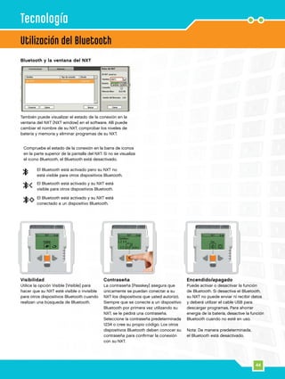 44
Utilización del Bluetooth
Visibilidad
Utilice la opción Visible [Visible] para
hacer que su NXT esté visible o invisible
para otros dispositivos Bluetooth cuando
realizan una búsqueda de Bluetooth.
Contraseña
La contraseña [Passkey] asegura que
únicamente se puedan conectar a su
NXT los dispositivos que usted autorizó.
Siempre que se conecte a un dispositivo
Bluetooth por primera vez utilizando su
NXT, se le pedirá una contraseña.
Seleccione la contraseña predeterminada
1234 o cree su propio código. Los otros
dispositivos Bluetooth deben conocer su
contraseña para confirmar la conexión
con su NXT.
Encendido/apagado
Puede activar o desactivar la función
de Bluetooth. Si desactiva el Bluetooth,
su NXT no puede enviar ni recibir datos
y deberá utilizar el cable USB para
descargar programas. Para ahorrar
energía de la batería, desactive la función
Bluetooth cuando no esté en uso.
Nota: De manera predeterminada,
el Bluetooth está desactivado.
Tecnología
Bluetooth y la ventana del NXT
También puede visualizar el estado de la conexión en la
ventana del NXT [NXT window] en el software. Allí puede
cambiar el nombre de su NXT, comprobar los niveles de
batería y memoria y eliminar programas de su NXT.
Compruebe el estado de la conexión en la barra de iconos
en la parte superior de la pantalla del NXT. Si no se visualiza
el icono Bluetooth, el Bluetooth está desactivado.
El Bluetooth está activado pero su NXT no
está visible para otros dispositivos Bluetooth.
El Bluetooth está activado y su NXT está
visible para otros dispositivos Bluetooth.
El Bluetooth está activado y su NXT está
conectado a un dispositivo Bluetooth.
 