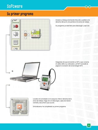 50
4
5
6
Su primer programa
Software
Arrastre un bloque de Sonido [Sound] y suéltelo a la
derecha del punto de partida en la zona de trabajo.
Su programa ya está listo para descargar y ejecutar.
Asegúrese de que enciende su NXT y que conecta
el cable USB a su ordenador y al NXT (consulte la
página 9, Conexión de la tecnología NXT).
Localice el controlador en la esquina inferior derecha de la
zona de trabajo. Haga clic en Descargar y ejecutar (botón
central) y escuche lo que ocurre.
Enhorabuena, ha completado su primer programa.
 