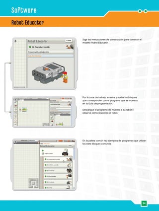 54
6
4
5
Robot Educator
Software
Siga las instrucciones de construcción para construir el
modelo Robot Educator.
Por la zona de trabajo, arrastre y suelte los bloques
que corresponden con el programa que se muestra
en la Guía de programación.
Descargue el programa de muestra a su robot y
observe cómo responde el robot.
En la paleta común hay ejemplos de programas que utilizan
los siete bloques comunes.
 