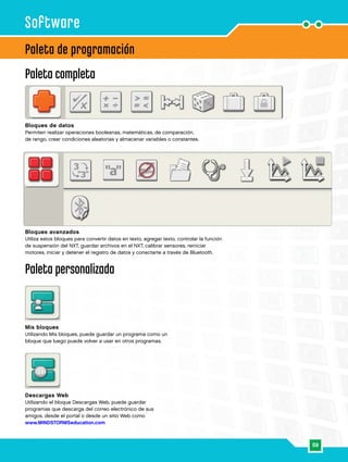 59
Paleta de programación
Paleta completa
Software
Bloques de datos
Permiten realizar operaciones booleanas, matemáticas, de comparación,
de rango, crear condiciones aleatorias y almacenar variables o constantes.
Bloques avanzados
Utiliza estos bloques para convertir datos en texto, agregar texto, controlar la función
de suspensión del NXT, guardar archivos en el NXT, calibrar sensores, reiniciar
motores, iniciar y detener el registro de datos y conectarte a través de Bluetooth.
Paleta personalizada
Mis bloques
Utilizando Mis bloques, puede guardar un programa como un
bloque que luego puede volver a usar en otros programas.
Descargas Web
Utilizando el bloque Descargas Web, puede guardar
programas que descarga del correo electrónico de sus
amigos, desde el portal o desde un sitio Web como
www.MINDSTORMSeducation.com
 