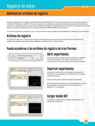 71
Realizar un experimento de Registro de datos utilizando MINDSTORMS®
NXT creará automáticamente un archivo de registro en
tu ladrillo NXT. Mientras tu ladrillo NXT no está conectado a tu ordenador (por ejemplo, durante la realización de un experimento
remoto), los archivos de registro se guardan en el ladrillo NXT. Mientras tu ladrillo NXT está conectado a tu ordenador, el archivo de
registro se guarda automáticamente en la carpeta del software MINDSTORMS NXT de tu equipo.
Un archivo de registro se compone de uno o más conjuntos de datos. El gráfico es la representación visual del conjunto de datos.
Archivos de registro
El conjunto de datos de un experimento de registro de datos siempre se guarda como archivo de texto sencillo (llamado
registro). Esto significa que pueden abrirse utilizando un editor de texto u hoja de cálculo.
Puede accederse a los archivos de registro de tres formas:
Abrir experimento
Esta opción abre una ficha nueva de experimento utilizando
un archivo de registro. Abrir experimento reciente es el
método más común para acceder a los archivos de registro.
Importar experimento
Esta opción importa archivos de registro almacenados en
el ladrillo NXT o guardados en el ordenador en una ficha de
experimento activa.
Esta opción es ideal si deseas comparar experimentos.
El Administrador de registros es una forma sencilla y cómoda
de previsualizar y administrar archivos de registro en tu
ladrillo NXT y tu ordenador.
Cargar desde NXT
Esta opción carga archivos de registro almacenados en el
ladrillo NXT en el equipo.
Administrar archivos de registro
Registro de datos
 