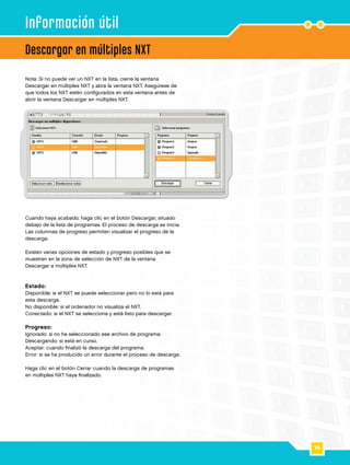 76
4
Descargar en múltiples NXT
Información útil
Cuando haya acabado, haga clic en el botón Descargar, situado
debajo de la lista de programas. El proceso de descarga se inicia.
Las columnas de progreso permiten visualizar el progreso de la
descarga.
Existen varias opciones de estado y progreso posibles que se
muestran en la zona de selección de NXT de la ventana
Descargar a múltiples NXT.
Estado:
Disponible: si el NXT se puede seleccionar pero no lo está para
esta descarga.
No disponible: si el ordenador no visualiza el NXT.
Conectado: si el NXT se selecciona y está listo para descargar.
Progreso:
Ignorado: si no ha seleccionado ese archivo de programa.
Descargando: si está en curso.
Aceptar: cuando finalizó la descarga del programa.
Error: si se ha producido un error durante el proceso de descarga.
Haga clic en el botón Cerrar cuando la descarga de programas
en múltiples NXT haya finalizado.
Nota: Si no puede ver un NXT en la lista, cierre la ventana
Descargar en múltiples NXT y abra la ventana NXT. Asegúrese de
que todos los NXT estén configurados en esta ventana antes de
abrir la ventana Descargar en múltiples NXT.
 