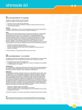 79
Información útil
US:
Model: LEGO MINDSTORMS NXT	FCC ID:NPI53788
This device complies with part 15 of the FCC Rules.
Operation is subject to the following 2 conditions:
1.	 This device may not cause harmful interference.
2.	 This device must accept any interference received including interference that may
cause undesired operation.
Warning:
Changes or modifications to this unit not expressly approved by the party responsible for
compliance could void the user’s authority to operate the equipment.
NOTE:
This equipment has been tested and found to comply with the limits for a Class B digital
device, pursuant to part 15 of the FCC Rules. These limits are designed to provide
reasonable protection against harmful interference in a residential installation. This
equipment generates, uses an can radiate radio frequency energy and, if not installed
and used in accordance with the instructions, may cause harmful interference to radio
communications. However, there is no guarantee that interference will not occur in a
particular installation. If this equipment does cause harmful interference to radio or
television reception, which can be determined by turning the equipment off an on, the user
is encouraged to try to correct the interference by one or more of the following measures:
-	 Reorient or relocate the receiving antenna.
-	 Increase the separation between the equipment and receiver.
-	 Connect the equipment into an outlet on a circuit different from that to which the
receiver is connected.
Consult the dealer or an experienced radio/TV technician for help.
CAN:
Model: LEGO MINDSTORMS NXT FCC ID: NPI53788
Cet appareil est conforme aux exigences de la section 15 des règlements du Conseil supérieur
de l’audiovisuel (FCC). Son fonctionnement ast soumis aux 2 conditions qui suivent:
1.	 Cet appareil ne peut causer de brouillage nocif.
2.	 Cet appareil doit accepter tout brouillage reçu y compris le brouillage pouvant engendrer
un code d’opération non souhaité.
Avertissement :
Les changements ou modifications apportés à cette unité et n’ayant pas été expressément
autorisés par l’équipe responsible de la conformité aux règlements pourraient annuler la
permission accordée à l’utilisateur quant à l’opératuib de l’équipement.
REMARQUE :
Cet équipement a été testé et déclaré conforme aux limites définies dans la section 15 de
la réglementation FCC et applicables aux appareils numériques de classe B. Ces limites
sont fixées pour obtenir une protection satisfaisante contre les interférences nuisibles
dans les installations résidentielles. Cet équipement produit consomme et peut émettre
de l’énergie radioélectrique et il risque, s’il n’est pas installé et utilisé conformément aux
instructions, de provoquer des interférences nuisibles avec les communications radio. Il
est cependant impossible de garantir que des interférences ne surviendront pas dans une
installation particulière. Si cet équipement est la cause d’interférences genant la réception
de programmes radio ou télévisés, ce qui peut être déterminé en mettant l’appareil hors
tension et de nouveau sous tension, il est demandé à l’utilisateur de tenter de remédier au
problème à l’aide d’une ou plusieurs des mesures suivantes:
-	 Réorienter ou déplacer l’antenne de réception.
-	 Augmenter la distance séparant l’équipement et le récepteur.
-	 Raccorder l’équipement sur une sortie appatenant à un circuit différent de celui auquel
le récepteur est connecté.
Consulter le revendeur ou un techicien radio-télévision expérimenté pour obtenir de l’aide.
UK:
The LEGO Group hereby declares that the LEGO®
MINDSTORMS®
Education Base Set
(9797) complies with the requirements of the relevant provisions of EU Directive 1999/5/E.
 