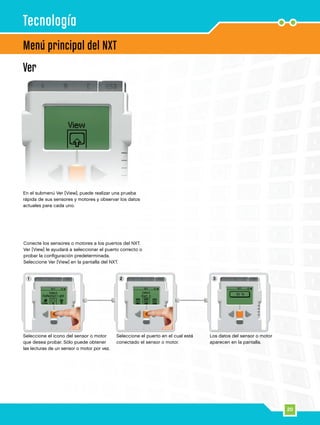 1 2 3
20
Ver
Conecte los sensores o motores a los puertos del NXT.
Ver [View] le ayudará a seleccionar el puerto correcto o
probar la configuración predeterminada.
Seleccione Ver [View] en la pantalla del NXT.
En el submenú Ver [View], puede realizar una prueba
rápida de sus sensores y motores y observar los datos
actuales para cada uno.
Menú principal del NXT
Tecnología
Seleccione el icono del sensor o motor
que desea probar. Sólo puede obtener
las lecturas de un sensor o motor por vez.
Seleccione el puerto en el cual está
conectado el sensor o motor.
Los datos del sensor o motor
aparecen en la pantalla.
 
