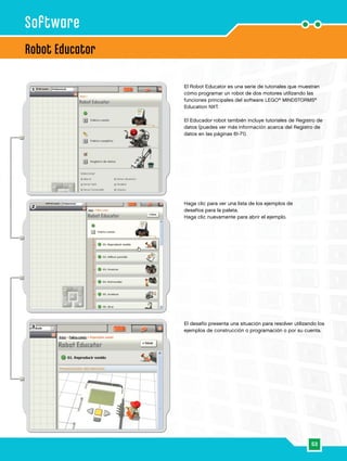 53
2
3
1
Robot Educator
Software
El Robot Educator es una serie de tutoriales que muestran
cómo programar un robot de dos motores utilizando las
funciones principales del software LEGO®
MINDSTORMS®
Education NXT.
El Educador robot también incluye tutoriales de Registro de
datos (puedes ver más información acerca del Registro de
datos en las páginas 61-71).
El desafío presenta una situación para resolver utilizando los
ejemplos de construcción o programación o por su cuenta.
Haga clic para ver una lista de los ejemplos de
desafíos para la paleta.
Haga clic nuevamente para abrir el ejemplo.
 