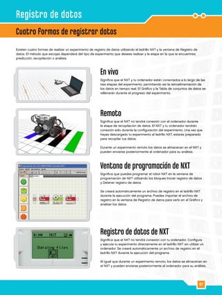 67
Existen cuatro formas de realizar un experimento de registro de datos utilizando el ladrillo NXT y la ventana de Registro de
datos. El método que escojas dependerá del tipo de experimento que desees realizar y la etapa en la que te encuentres:
predicción, recopilación o análisis.
En vivo
Significa que el NXT y tu ordenador están conectados a lo largo de las
tres etapas del experimento, permitiendo así la retroalimentación de
los datos en tiempo real. El Gráfico y la Tabla de conjuntos de datos se
rellenarán durante el progreso del experimento.
Remoto
Significa que el NXT no tendrá conexión con el ordenador durante
la etapa de recopilación de datos. El NXT y tu ordenador tendrán
conexión sólo durante la configuración del experimento. Una vez que
hayas descargado tu experimento al ladrillo NXT, estarás preparado
para recopilar tus datos.
Durante un experimento remoto los datos se almacenan en el NXT y
pueden enviarse posteriormente al ordenador para su análisis.
Ventana de programación de NXT
Significa que puedes programar el robot NXT en la ventana de
programación de NXT utilizando los bloques Iniciar registro de datos
y Detener registro de datos.
Se creará automáticamente un archivo de registro en el ladrillo NXT
durante la ejecución del programa. Puedes importar el archivo de
registro en la ventana de Registro de datos para verlo en el Gráfico y
analizar los datos.
Registro de datos de NXT
Significa que el NXT no tendrá conexión con tu ordenador. Configura
y ejecuta tu experimento directamente en el ladrillo NXT sin utilizar un
ordenador. Se creará automáticamente un archivo de registro en el
ladrillo NXT durante la ejecución del programa.
Al igual que durante un experimento remoto, los datos se almacenan en
el NXT y pueden enviarse posteriormente al ordenador para su análisis.
Cuatro formas de registrar datos
Registro de datos
 