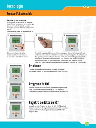 1 32
31
Sensor fotosensible
Tecnología
Seleccione el icono de la luz
ambiental. Seleccione el puerto
en el cual ha colocado el sensor.
Detectar la luz ambiental
Al detectar la luz ambiental se apaga el
foco reflector para que el sensor obtenga
únicamente la lectura de la luz a su
alrededor. Conecte el sensor fotosensible
al NXT.
Seleccione Ver [View] en la pantalla del NXT.
Pruebe la capacidad del sensor fotosensible para obtener la lectura de la luz
ambiental midiendo el nivel de luminosidad en diferentes partes de la habitación.
Por ejemplo, primero coloque el sensor frente a la ventana, luego debajo de la
mesa. Note la diferencia en las lecturas. Los números más altos indican más
luminosidad (como un porcentaje de la luminosidad que el sensor puede
detectar). Los números más bajos indican una menor cantidad de luminosidad.
Pruébeme
Utilice el programa adecuado en el submenú Pruébeme
(consulte la página 17) para ver rápidamente cómo funciona.
Programa de NXT
También puede utilizar la función Programa [Program] para
crear programas directamente en el NXT sin utilizar un
ordenador. Consulte la sección Programa en la páginas 15-16.
Registro de datos de NXT
Utiliza la función Registro de datos de NXT [NXT Datalog]
para crear archivos de registro de datos en el NXT sin utilizar
un ordenador. Consulta Registro de datos de NXT en las
páginas 18-19.
 