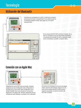 40
7
2
6
21
Utilización del Bluetooth
Tecnología
Asegúrese de que el NXT está encendido. También
asegúrese de que el Bluetooth está configurado en
Activado [On] y que el NXT está configurado como
Visible [Visible]. (Lea cómo hacerlo en el submenú
Bluetooth en la página 40). También asegúrese de que
el Bluetooth está instalado y activado en su ordenador.
Introduzca la contraseña en su NXT y confirme la conexión
presionando el botón naranja [Enter]. Si ha seleccionado la
contraseña predeterminada, sólo haga clic en el botón
naranja [Enter].
En la ventana del NXT [NXT window], el estado de su
NXT ha cambiado ahora de Disponible [Available] a
Conectado [Connected]. Su NXT y ordenador están
ahora conectados y pueden compartir datos.
Conexión con un Apple Mac
Encuentre el controlador en la zona de trabajo
inferior derecha del software. Haga clic en el
botón de la ventana del NXT (el de la parte
superior izquierda) y se abre la ventana del
NXT [NXT window].
 