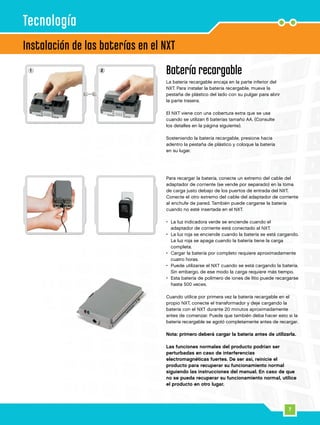 7
1 2
Batería recargable
La batería recargable encaja en la parte inferior del
NXT. Para instalar la batería recargable, mueva la
pestaña de plástico del lado con su pulgar para abrir
la parte trasera.
El NXT viene con una cobertura extra que se usa
cuando se utilizan 6 baterías tamaño AA. (Consulte
los detalles en la página siguiente).
Sosteniendo la batería recargable, presione hacia
adentro la pestaña de plástico y coloque la batería
en su lugar.
Instalación de las baterías en el NXT
Para recargar la batería, conecte un extremo del cable del
adaptador de corriente (se vende por separado) en la toma
de carga justo debajo de los puertos de entrada del NXT.
Conecte el otro extremo del cable del adaptador de corriente
al enchufe de pared. También puede cargarse la batería
cuando no esté insertada en el NXT.
•	La luz indicadora verde se enciende cuando el
adaptador de corriente está conectado al NXT.
•	La luz roja se enciende cuando la batería se está cargando.
La luz roja se apaga cuando la batería tiene la carga
completa.
•	Cargar la batería por completo requiere aproximadamente
cuatro horas.
•	Puede utilizarse el NXT cuando se está cargando la batería.
Sin embargo, de ese modo la carga requiere más tiempo.
•	Esta batería de polímero de iones de litio puede recargarse
hasta 500 veces.
Cuando utilice por primera vez la batería recargable en el
propio NXT, conecte el transformador y deje cargando la
batería con el NXT durante 20 minutos aproximadamente
antes de comenzar. Puede que también deba hacer esto si la
batería recargable se agotó completamente antes de recargar.
	
Nota: primero deberá cargar la batería antes de utilizarla.
Las funciones normales del producto podrían ser
perturbadas en caso de interferencias
electromagnéticas fuertes. De ser así, reinicie el
producto para recuperar su funcionamiento normal
siguiendo las instrucciones del manual. En caso de que
no se pueda recuperar su funcionamiento normal, utilice
el producto en otro lugar.
Tecnología
 