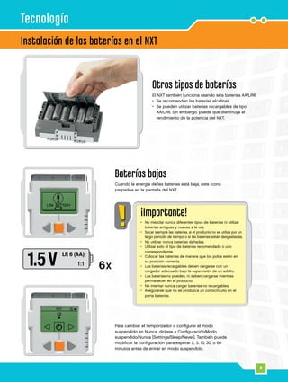 8
Otros tipos de baterías
El NXT también funciona usando seis baterías AA/LR6.
•	 Se recomiendan las baterías alcalinas.
•	Se pueden utilizar baterías recargables de tipo
AA/LR6. Sin embargo, puede que disminuya el
rendimiento de la potencia del NXT.
Baterías bajas
Cuando la energía de las baterías está baja, este icono
parpadea en la pantalla del NXT.
Instalación de las baterías en el NXT
Para cambiar el temporizador o configurar el modo
suspendido en Nunca, diríjase a Configuración/Modo
suspendido/Nunca [Settings/Sleep/Never]. También puede
modificar la configuración para esperar 2, 5, 10, 30, o 60
minutos antes de entrar en modo suspendido.
Tecnología
¡Importante!
•	No mezclar nunca diferentes tipos de baterías ni utilizar
baterías antiguas y nuevas a la vez.
•	Sacar siempre las baterías, si el producto no se utiliza por un
largo periodo de tiempo o si las baterías están desgastadas.
•	 No utilizar nunca baterías dañadas.
•	Utilizar solo el tipo de baterías recomendado o uno
correspondiente.
•	Colocar las baterías de manera que los polos estén en
su posición correcta.
•	Las baterías recargables deben cargarse con un
cargador adecuado bajo la supervisión de un adulto.
•	Las baterías no pueden, ni deben cargarse mientras
permanecen en el producto.
•	No intentar nunca cargar baterías no recargables.
•	Asegurarse que no se produzca un cortocircuito en el
porta baterías.
 
