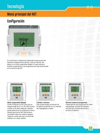 21
Configuración
En el submenú Configuración [Settings], puede ajustar las
distintas configuraciones del NXT, como el volumen del
altavoz o el modo suspendido [Sleep]. En este submenú,
también puede eliminar los programas que haya almacenado
en la memoria del NXT.
Menú principal del NXT
Tecnología
Modo suspendido [Sleep]:
Puede configurar su NXT para que se
apague luego de 2, 5, 10, 30 o 60 minutos
cuando no se está utilizando. También
puede seleccionar la configuración Nunca
[Never] para que el NXT permanezca
encendido hasta que usted lo apague.
Tenga en cuenta que esto consume las
baterías con mayor rapidez.
Cambiar volumen:
Aquí puede ajustar el volumen de
los altavoces del NXT en un intervalo
de 0 (apagado) a 4 (alto).
Eliminar todos los programas:
Puede eliminar los programas de cuatro
subcarpetas: archivos de software,
archivos NXT, archivos de sonido y
archivos Pruébeme.
 