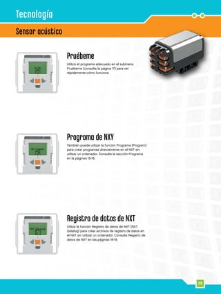 29
Sensor acústico
Tecnología
Pruébeme
Utilice el programa adecuado en el submenú
Pruébeme (consulte la página 17) para ver
rápidamente cómo funciona.
Programa de NXY
También puede utilizar la función Programa [Program]
para crear programas directamente en el NXT sin
utilizar un ordenador. Consulte la sección Programa
en la páginas 15-16.
Registro de datos de NXT
Utiliza la función Registro de datos de NXT [NXT
Datalog] para crear archivos de registro de datos en
el NXT sin utilizar un ordenador. Consulta Registro de
datos de NXT en las páginas 18-19.
 