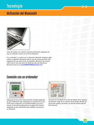 38
21
Utilización del Bluetooth
Tecnología
Antes de instalar una conexión inalámbrica Bluetooth, asegúrese de
que su ordenador cuenta con la función Bluetooth.
Si su ordenador no cuenta con un dispositivo Bluetooth integrado, debe
utilizar un dispositivo Bluetooth externo que se conecta al puerto USB.
Asegúrese de que utiliza el tipo de dispositivo Bluetooth de conexión
USB correcto. Lea más sobre los diferentes tipos de dispositivos
Bluetooth externos en www.MINDSTORMSeducation.com
Conexión con un ordenador
Asegúrese de que el NXT está encendido. También asegúrese
de que el Bluetooth está configurado en Activado [On] y que
el NXT está configurado como Visible [Visible]. (Lea cómo
hacerlo en el submenú Bluetooth en la página 40). También
asegúrese de que el Bluetooth está instalado y activado en
su ordenador.
Encuentre el controlador en la zona de trabajo inferior derecha
del software. Haga clic en el botón de la ventana del NXT (el
de la parte superior izquierda) y se abre la ventana del NXT
[NXT window].
 