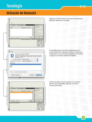 41
4
5
3
Utilización del Bluetooth
Tecnología
El NXT que desea conectar aparece en la ventana
del NXT como disponible. Haga clic en el botón
Conectar [Connect].
En pantalla aparece una lista de dispositivos en la
ventana Seleccionar dispositivo Bluetooth. Seleccione
el dispositivo con el cual desea establecer la conexión
y haga clic en el botón Seleccionar [Select].
Haga clic en Buscar [Scan]. La ventana del dispositivo
Bluetooth aparece en la pantalla.
 