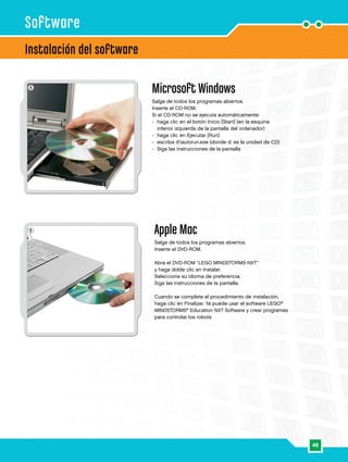 48
1
1
Instalación del software
Software
Microsoft Windows
Salga de todos los programas abiertos.
Inserte el CD-ROM.
Si el CD-ROM no se ejecuta automáticamente:
-	haga clic en el botón Inicio [Start] (en la esquina
inferior izquierda de la pantalla del ordenador)
-	 haga clic en Ejecutar [Run]
-	 escriba d:autorun.exe (donde d: es la unidad de CD)
-	 Siga las instrucciones de la pantalla
Apple Mac
Salga de todos los programas abiertos.
Inserte el DVD-ROM.
Abra el DVD-ROM “LEGO MINDSTORMS NXT”
y haga doble clic en Instalar.
Seleccione su idioma de preferencia.
Siga las instrucciones de la pantalla.
Cuando se complete el procedimiento de instalación,
haga clic en Finalizar. Ya puede usar el software LEGO®
MINDSTORMS®
Education NXT Software y crear programas
para controlar los robots
 