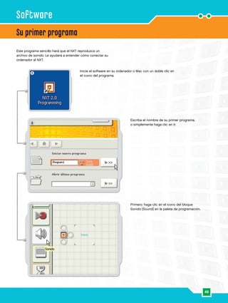 49
1
2
3
Su primer programa
Software
Este programa sencillo hará que el NXT reproduzca un
archivo de sonido. Le ayudará a entender cómo conectar su
ordenador al NXT.
Inicie el software en su ordenador o Mac con un doble clic en
el icono del programa.
Escriba el nombre de su primer programa,
o simplemente haga clic en Ir.
Primero, haga clic en el icono del bloque
Sonido [Sound] en la paleta de programación.
 