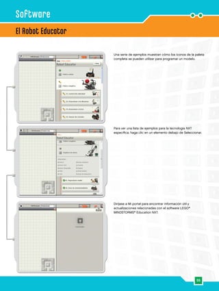 55
8
7
9
El Robot Educator
Software
Una serie de ejemplos muestran cómo los iconos de la paleta
completa se pueden utilizar para programar un modelo.
Para ver una lista de ejemplos para la tecnología NXT
específica, haga clic en un elemento debajo de Seleccionar.
Diríjase a Mi portal para encontrar información útil y
actualizaciones relacionadas con el software LEGO®
MINDSTORMS®
Education NXT.
 