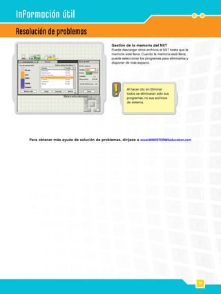 78
Resolución de problemas
Información útil
Gestión de la memoria del NXT
Puede descargar otros archivos al NXT hasta que la
memoria esté llena. Cuando la memoria está llena,
puede seleccionar los programas para eliminarlos y
disponer de más espacio.
Para obtener más ayuda de solución de problemas, diríjase a www.MINDSTORMSeducation.com
Al hacer clic en Eliminar
todos se eliminarán sólo sus
programas, no sus archivos
de sistema.
 