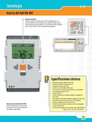13
Especificaciones técnicas
•	 Microprocesador ARM7 de 32 bits
•	 FLASH de 256 Kb, RAM de 64 Kb
•	 Microprocesador de 8 bits
•	 FLASH de 4 Kb, RAM de 512 byte
•	Comunicación inalámbrica Bluetooth, compatible
con Bluetooth clase II V2.0
•	 Puerto USB 2.0
•	Cuatro puertos de entrada, plataforma digital de
seis hilos
•	 Tres puertos de salida, plataforma digital de seis hilos
•	 Pantalla de matriz de puntos, 60 x 100 píxeles
•	 Altavoz, calidad de sonido de 8 KHz
•	Fuente de alimentación: batería de litio recargable
o seis baterías AA
•	Toma para adaptador de corriente: EUA: 120VAC 60Hz
				 Reino Unido, UE, AUS: 230~ 50Hz
Nombre del NXT
Puede cambiar el nombre de su NXT dirigiéndose a la
ventana del NXT en el software. Se puede acceder a esta
ventana desde el controlador. Los nombres del NXT pueden
tener como máximo ocho caracteres de longitud.
Opciones de pantalla del NXT
Su NXT dispone de muchas otras
funciones. Lea más sobre ellas en
las páginas siguientes.
Acerca del ladrillo NXT
Tecnología
 