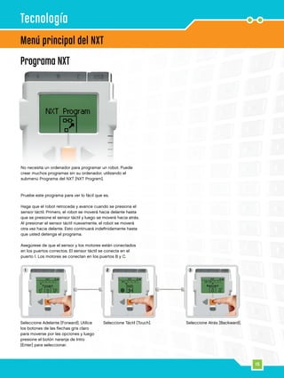 15
1 2 3
15
Programa NXT
Menú principal del NXT
Tecnología
Seleccione Adelante [Forward]. Utilice
los botones de las flechas gris claro
para moverse por las opciones y luego
presione el botón naranja de Intro
[Enter] para seleccionar.
Seleccione Táctil [Touch]. Seleccione Atrás [Backward].
No necesita un ordenador para programar un robot. Puede
crear muchos programas sin su ordenador, utilizando el
submenú Programa del NXT [NXT Program].
Pruebe este programa para ver lo fácil que es.
Haga que el robot retroceda y avance cuando se presiona el
sensor táctil. Primero, el robot se moverá hacia delante hasta
que se presione el sensor táctil y luego se moverá hacia atrás.
Al presionar el sensor táctil nuevamente, el robot se moverá
otra vez hacia delante. Esto continuará indefinidamente hasta
que usted detenga el programa.
Asegúrese de que el sensor y los motores están conectados
en los puertos correctos. El sensor táctil se conecta en el
puerto 1. Los motores se conectan en los puertos B y C.
 
