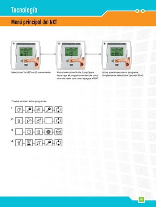 16
1.
2.
3.
4.
4 5 6
16
Menú principal del NXT
Tecnología
Seleccione Táctil [Touch] nuevamente. Ahora seleccione Bucle [Loop] para
hacer que el programa se ejecute una y
otra vez hasta que usted apague el NXT.
Ahora puede ejecutar el programa.
Simplemente seleccione Ejecutar [Run].
Pruebe también estos programas.
 